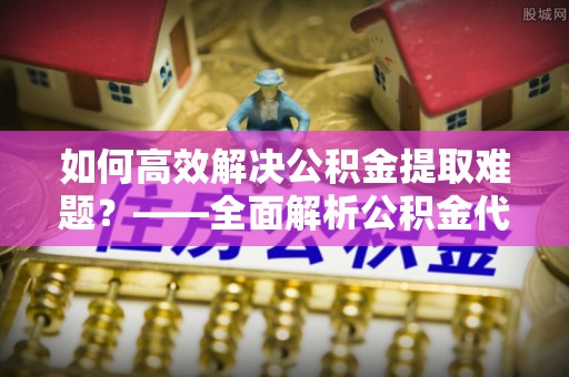 古浪如何高效解决公积金提取难题？——全面解析公积金代办提取咨询