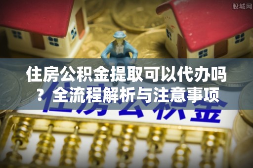 古浪住房公积金提取可以代办吗？全流程解析与注意事项