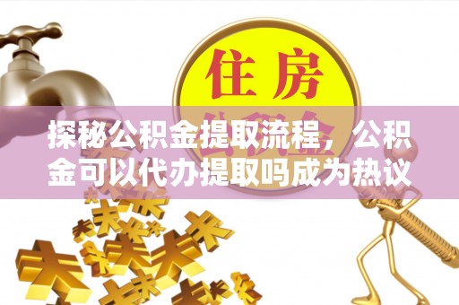 古浪探秘公积金提取流程，公积金可以代办提取吗成为热议焦点