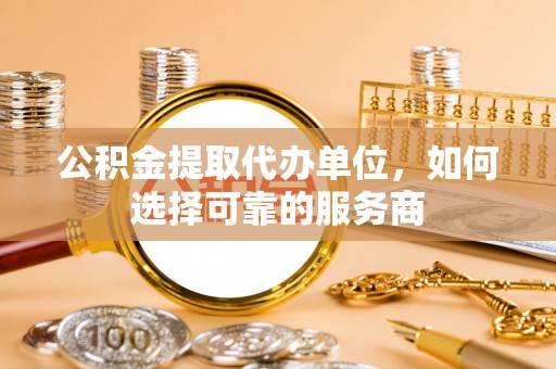古浪公积金提取代办单位，如何选择可靠的服务商