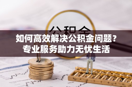 古浪如何高效解决公积金问题？专业服务助力无忧生活