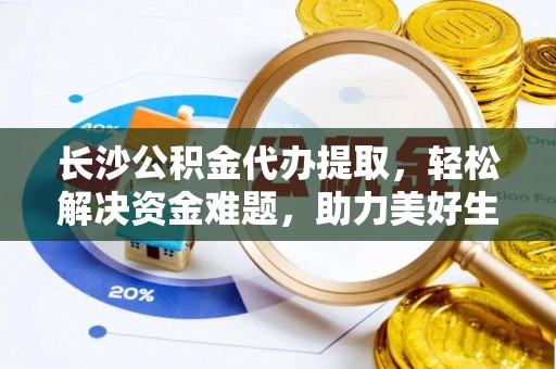 古浪长沙公积金代办提取，轻松解决资金难题，助力美好生活