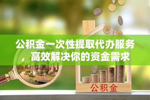古浪公积金一次性提取代办服务，高效解决你的资金需求