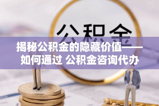古浪揭秘公积金的隐藏价值——如何通过 公积金咨询代办提取 优化财富管理