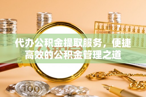 古浪代办公积金提取服务，便捷高效的公积金管理之道