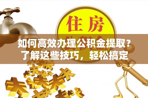 古浪如何高效办理公积金提取？了解这些技巧，轻松搞定