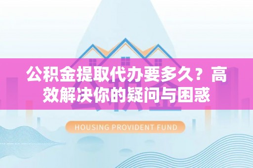 古浪公积金提取代办要多久？高效解决你的疑问与困惑