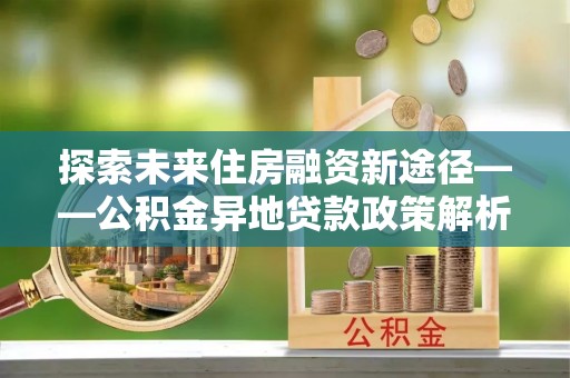 古浪探索未来住房融资新途径——公积金异地贷款政策解析与实践