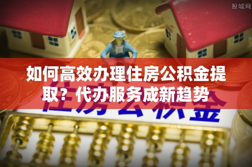 古浪如何高效办理住房公积金提取？代办服务成新趋势