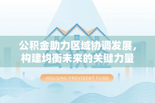 古浪公积金助力区域协调发展，构建均衡未来的关键力量
