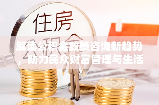 古浪解读公积金政策咨询新趋势，助力民众财富管理与生活规划