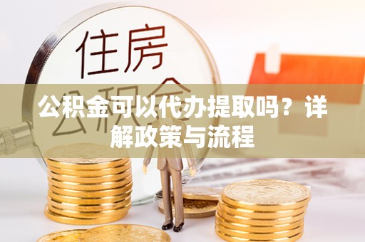 古浪公积金可以代办提取吗？详解政策与流程