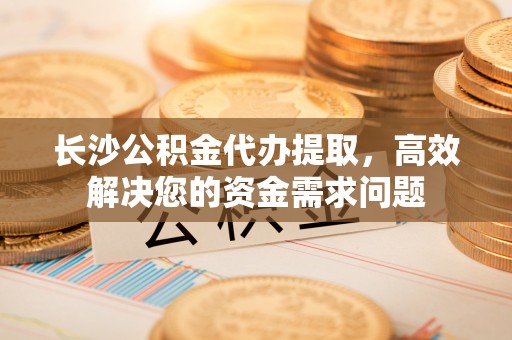 古浪长沙公积金代办提取，高效解决您的资金需求问题