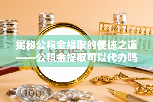 古浪揭秘公积金提取的便捷之道——公积金提取可以代办吗？