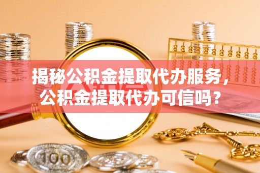 古浪揭秘公积金提取代办服务，公积金提取代办可信吗？