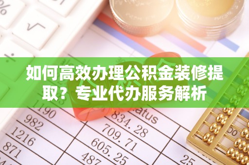古浪如何高效办理公积金装修提取？专业代办服务解析