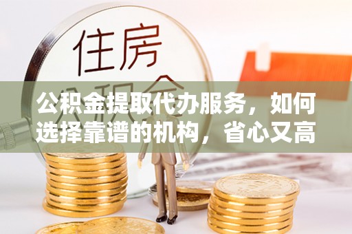 古浪公积金提取代办服务，如何选择靠谱的机构，省心又高效