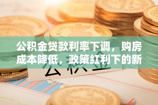 古浪公积金贷款利率下调，购房成本降低，政策红利下的新机遇
