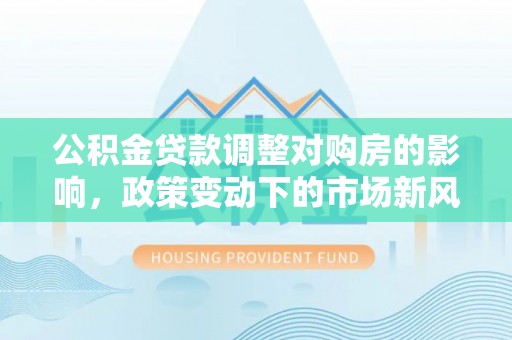 古浪公积金贷款调整对购房的影响，政策变动下的市场新风向