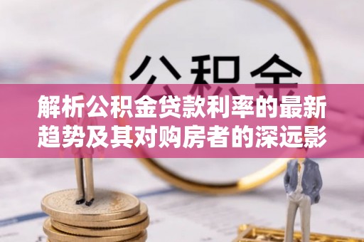 古浪解析公积金贷款利率的最新趋势及其对购房者的深远影响