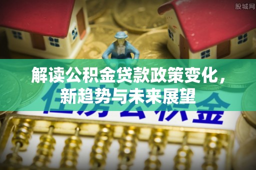 古浪解读公积金贷款政策变化，新趋势与未来展望