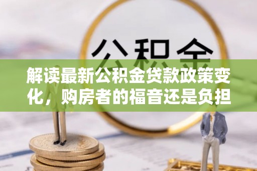 古浪解读最新公积金贷款政策变化，购房者的福音还是负担？