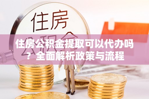 古浪住房公积金提取可以代办吗？全面解析政策与流程