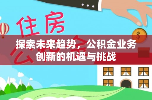 古浪探索未来趋势，公积金业务创新的机遇与挑战