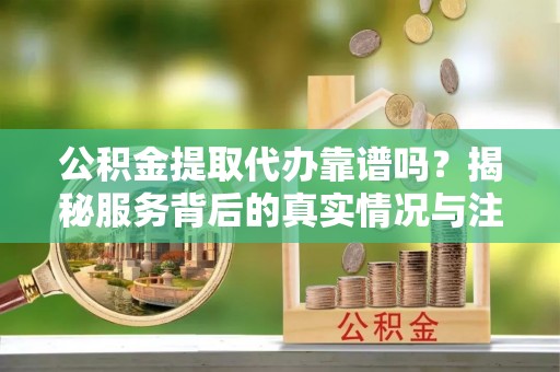 古浪公积金提取代办靠谱吗？揭秘服务背后的真实情况与注意事项