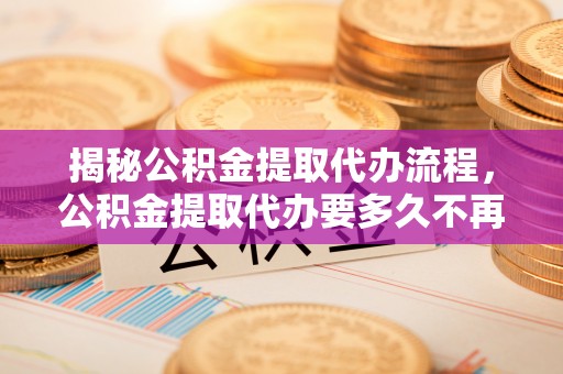 古浪揭秘公积金提取代办流程，公积金提取代办要多久不再是谜题