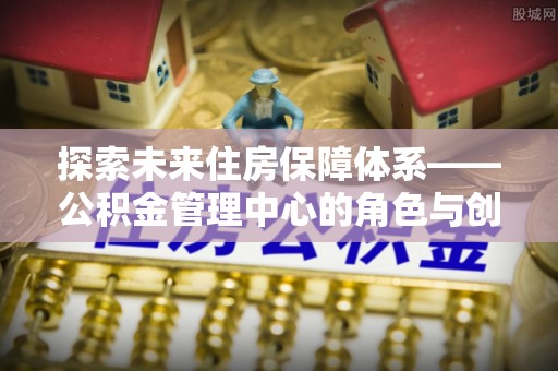 古浪探索未来住房保障体系——公积金管理中心的角色与创新
