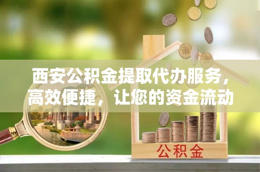 古浪西安公积金提取代办服务，高效便捷，让您的资金流动更灵活