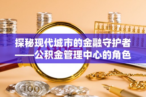 古浪探秘现代城市的金融守护者——公积金管理中心的角色与使命