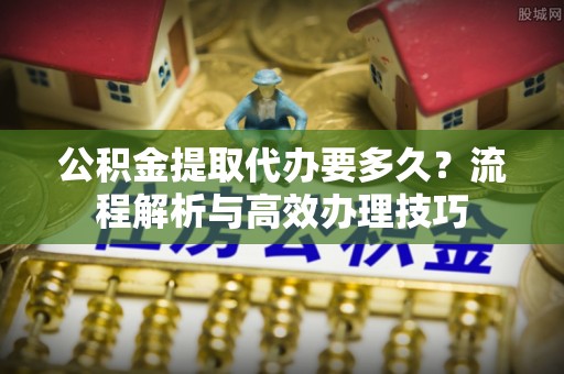 古浪公积金提取代办要多久？流程解析与高效办理技巧