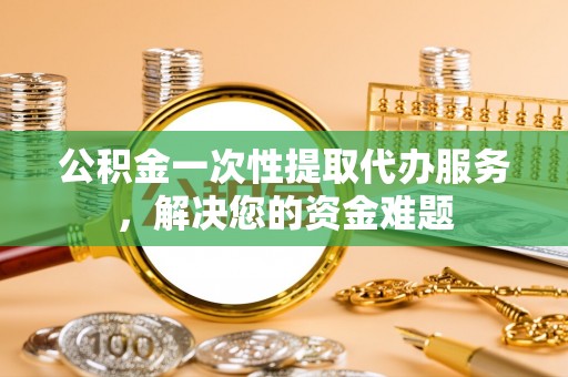 古浪公积金一次性提取代办服务，解决您的资金难题