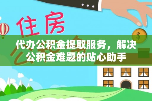 古浪代办公积金提取服务，解决公积金难题的贴心助手