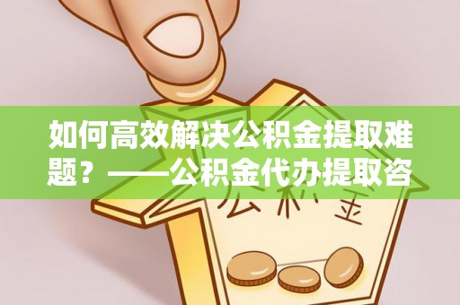 古浪如何高效解决公积金提取难题？——公积金代办提取咨询服务全解析