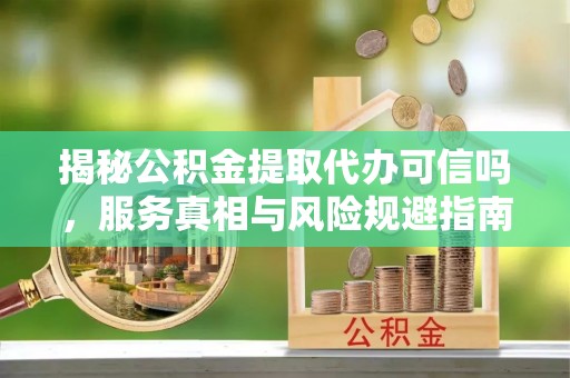 古浪揭秘公积金提取代办可信吗，服务真相与风险规避指南