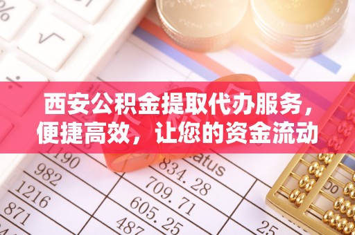 古浪西安公积金提取代办服务，便捷高效，让您的资金流动无忧