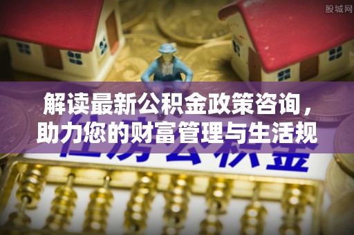 古浪解读最新公积金政策咨询，助力您的财富管理与生活规划