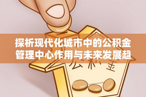 古浪探析现代化城市中的公积金管理中心作用与未来发展趋势