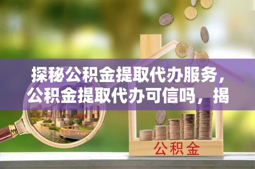 古浪探秘公积金提取代办服务，公积金提取代办可信吗，揭秘真相与选择指南