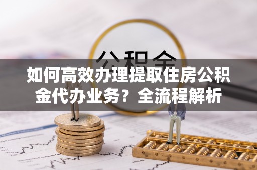 古浪如何高效办理提取住房公积金代办业务？全流程解析