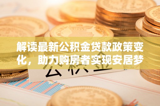古浪解读最新公积金贷款政策变化，助力购房者实现安居梦想