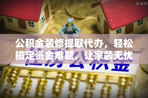 古浪公积金装修提取代办，轻松搞定资金难题，让家装无忧