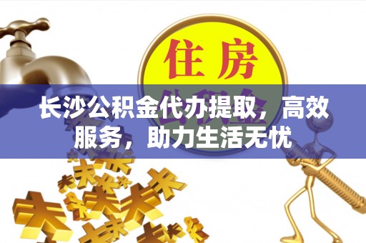 古浪长沙公积金代办提取，高效服务，助力生活无忧