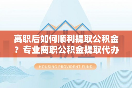 古浪离职后如何顺利提取公积金？专业离职公积金提取代办服务指南