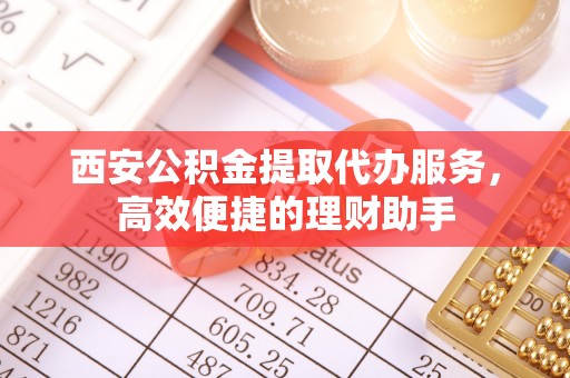 古浪西安公积金提取代办服务，高效便捷的理财助手