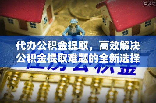 古浪代办公积金提取，高效解决公积金提取难题的全新选择