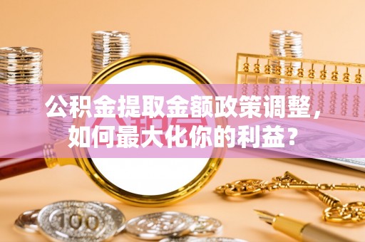 古浪公积金提取金额政策调整，如何最大化你的利益？